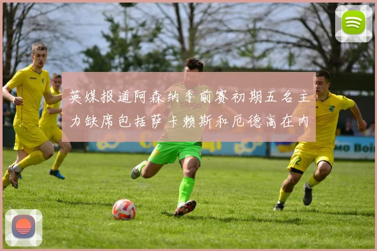 英媒报道阿森纳季前赛初期五名主力缺席包括萨卡赖斯和厄德高在内