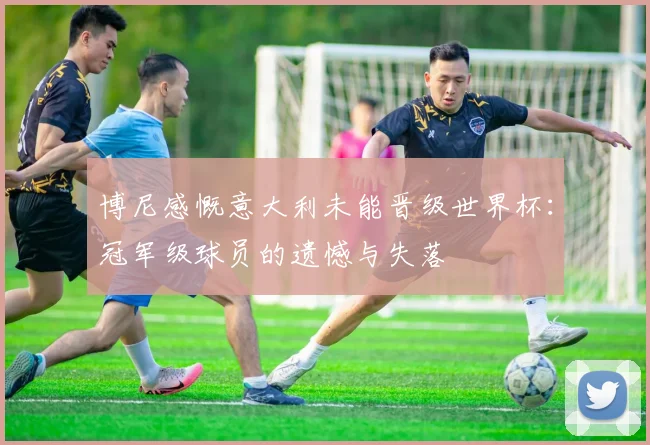 博尼感慨意大利未能晋级世界杯：冠军级球员的遗憾与失落