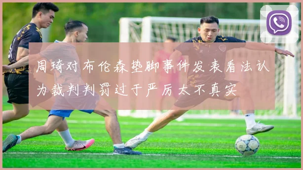 周琦对布伦森垫脚事件发表看法认为裁判判罚过于严厉太不真实