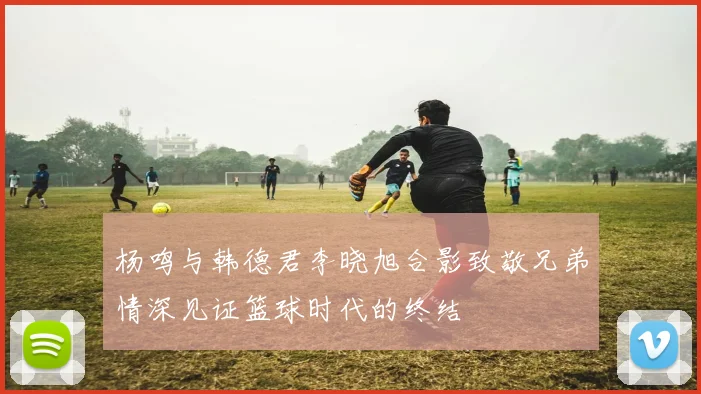 杨鸣与韩德君李晓旭合影致敬兄弟情深见证篮球时代的终结
