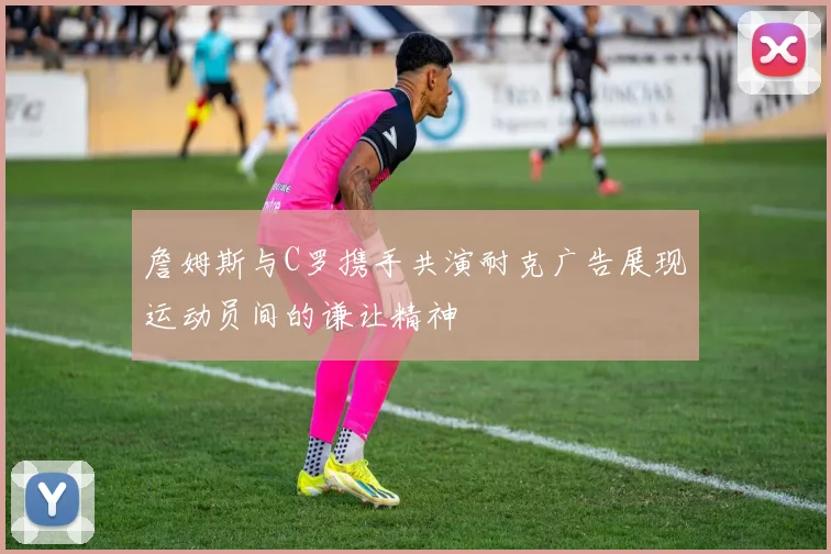 詹姆斯与C罗携手共演耐克广告展现运动员间的谦让精神