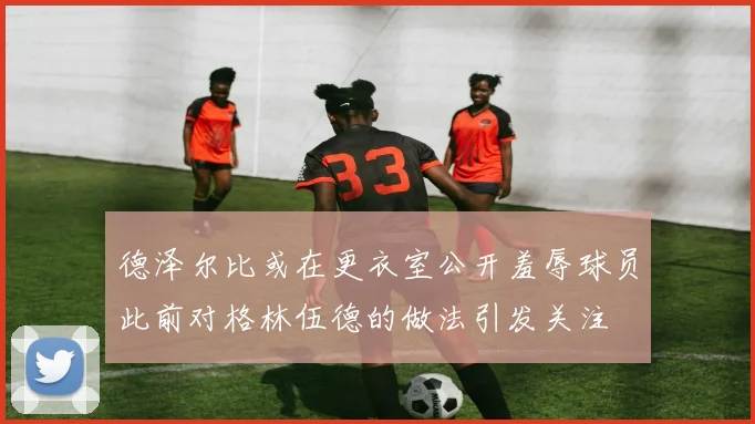 德泽尔比或在更衣室公开羞辱球员此前对格林伍德的做法引发关注