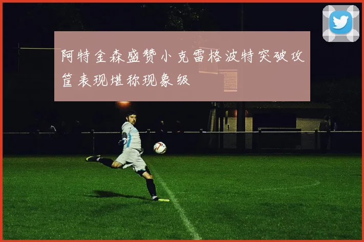 阿特金森盛赞小克雷格波特突破攻筐表现堪称现象级