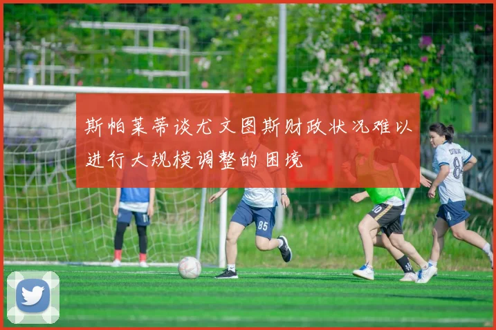 斯帕莱蒂谈尤文图斯财政状况难以进行大规模调整的困境