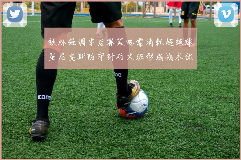 铁林强调季后赛策略需消耗超级球星尼克斯防守针对文班形成战术优势
