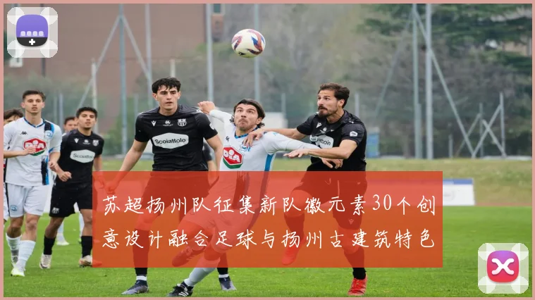 苏超扬州队征集新队徽元素30个创意设计融合足球与扬州古建筑特色