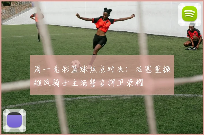 周一竞彩篮球焦点对决：活塞重振雄风骑士主场誓言捍卫荣耀