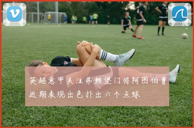 英超意甲关注弗赖堡门将阿图伯鲁近期表现出色扑出六个点球