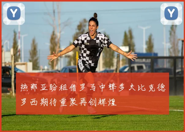 热那亚盼租借罗马中锋多夫比克德罗西期待重聚再创辉煌