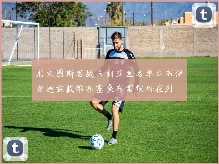 尤文图斯客战卡利亚里名单公布伊尔迪兹戴维孔塞桑布雷默均在列