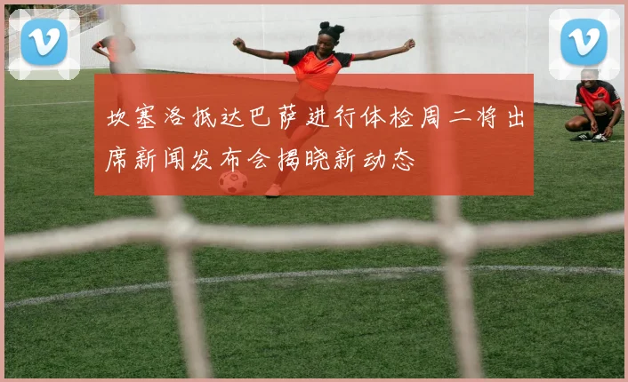 坎塞洛抵达巴萨进行体检周二将出席新闻发布会揭晓新动态