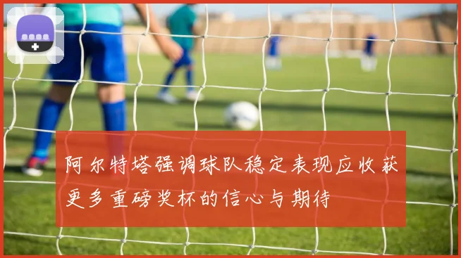 阿尔特塔强调球队稳定表现应收获更多重磅奖杯的信心与期待