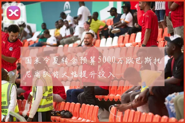 国米今夏转会预算5000万欧巴斯托尼离队将大幅提升投入