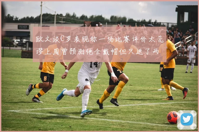 欧文谈C罗表现称一场比赛评价太荒谬上周曾预测他会戴帽但只进了两个球