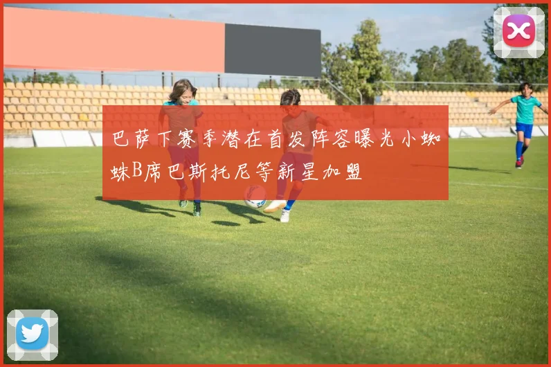 巴萨下赛季潜在首发阵容曝光小蜘蛛B席巴斯托尼等新星加盟