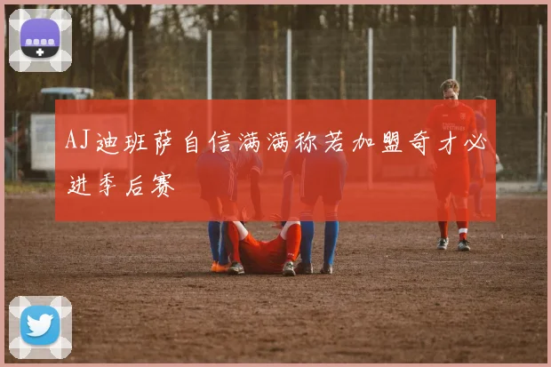 AJ迪班萨自信满满称若加盟奇才必进季后赛