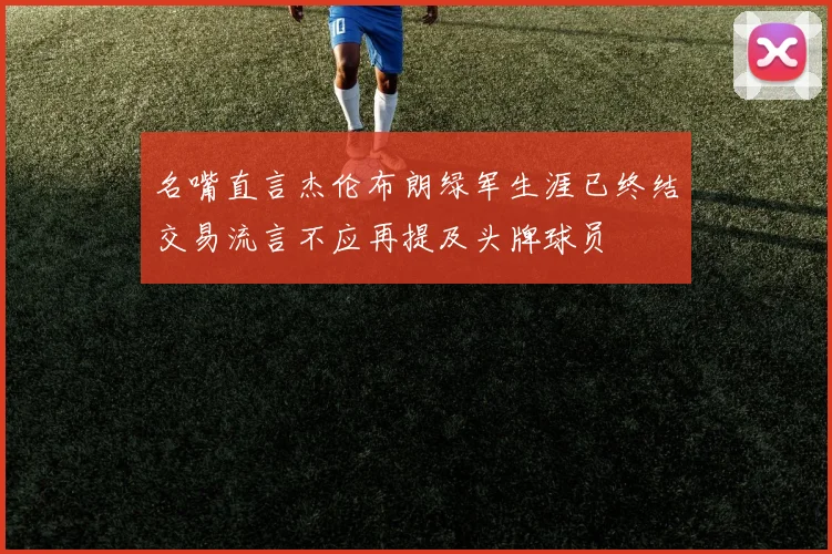名嘴直言杰伦布朗绿军生涯已终结交易流言不应再提及头牌球员