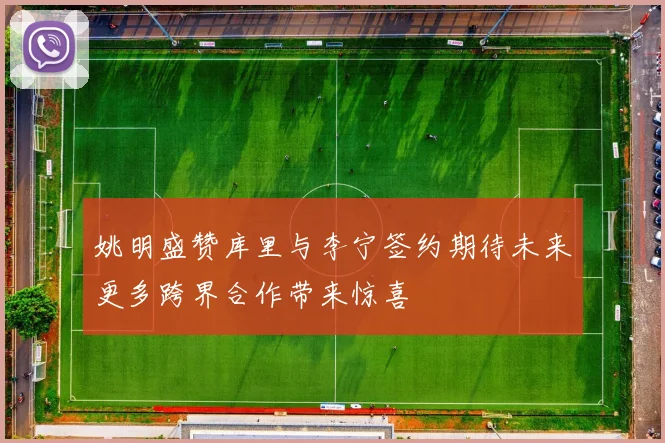 姚明盛赞库里与李宁签约期待未来更多跨界合作带来惊喜