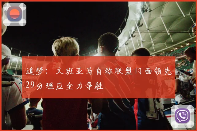 追梦：文班亚马自称联盟门面领先29分理应全力争胜