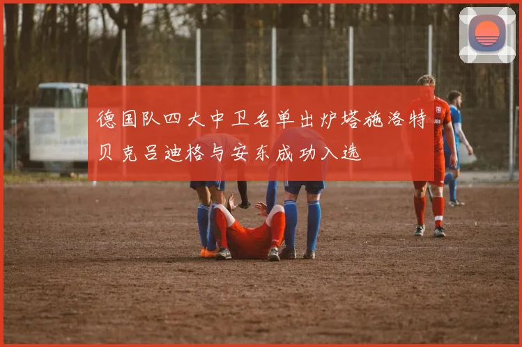 德国队四大中卫名单出炉塔施洛特贝克吕迪格与安东成功入选