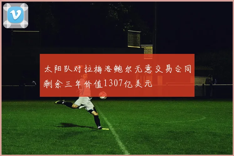 太阳队对拉梅洛鲍尔无意交易合同剩余三年价值1307亿美元