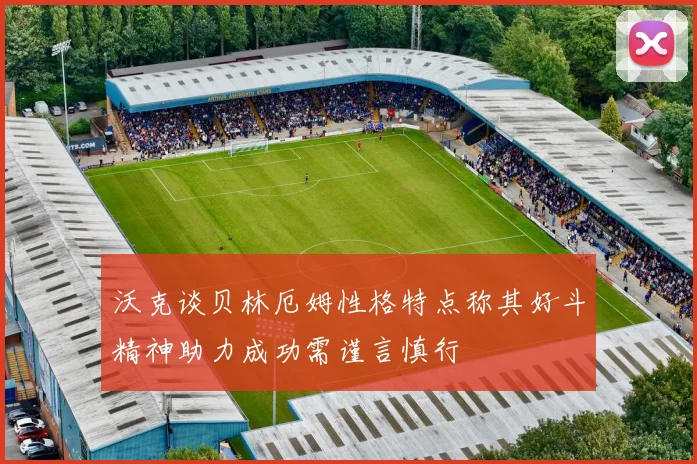 沃克谈贝林厄姆性格特点称其好斗精神助力成功需谨言慎行