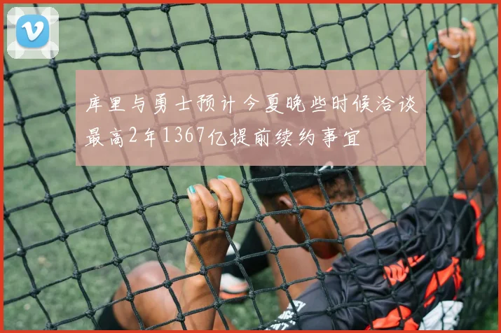 库里与勇士预计今夏晚些时候洽谈最高2年1367亿提前续约事宜